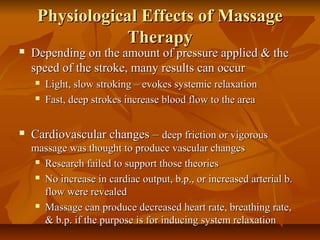 Physiological Effects of MassagePhysiological Effects of Massage
TherapyTherapy
 Depending on the amount of pressure applied & theDepending on the amount of pressure applied & the
speed of the stroke, many results can occurspeed of the stroke, many results can occur
 Light, slow stroking – evokes systemic relaxationLight, slow stroking – evokes systemic relaxation
 Fast, deep strokes increase blood flow to the areaFast, deep strokes increase blood flow to the area
 Cardiovascular changes –Cardiovascular changes – deep friction or vigorousdeep friction or vigorous
massage was thought to produce vascular changesmassage was thought to produce vascular changes
 Research failed to support those theoriesResearch failed to support those theories
 No increase in cardiac output, b.p., or increased arterial b.No increase in cardiac output, b.p., or increased arterial b.
flow were revealedflow were revealed
 Massage can produce decreased heart rate, breathing rate,Massage can produce decreased heart rate, breathing rate,
& b.p. if the purpose is for inducing system relaxation& b.p. if the purpose is for inducing system relaxation
 
