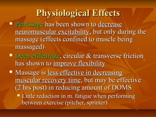Physiological EffectsPhysiological Effects
 PetrissagePetrissage has been shown tohas been shown to decreasedecrease
neuromuscular excitabilityneuromuscular excitability, but only during the, but only during the
massage (effects confined to muscle beingmassage (effects confined to muscle being
massaged)massaged)
 Deep effleurageDeep effleurage, circular & transverse friction, circular & transverse friction
has shown tohas shown to improve flexibilityimprove flexibility
 Massage isMassage is less effective in decreasingless effective in decreasing
muscular recovery timemuscular recovery time, but may be effective, but may be effective
(2 hrs post) in reducing amount of DOMS(2 hrs post) in reducing amount of DOMS
 Little reduction in m. fatigue when performingLittle reduction in m. fatigue when performing
between exercise (pitcher, sprinter)between exercise (pitcher, sprinter)
 