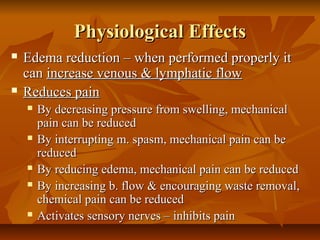 Physiological EffectsPhysiological Effects
 Edema reduction – when performed properly itEdema reduction – when performed properly it
cancan increase venous & lymphatic flowincrease venous & lymphatic flow
 Reduces painReduces pain
 By decreasing pressure from swelling, mechanicalBy decreasing pressure from swelling, mechanical
pain can be reducedpain can be reduced
 By interrupting m. spasm, mechanical pain can beBy interrupting m. spasm, mechanical pain can be
reducedreduced
 By reducing edema, mechanical pain can be reducedBy reducing edema, mechanical pain can be reduced
 By increasing b. flow & encouraging waste removal,By increasing b. flow & encouraging waste removal,
chemical pain can be reducedchemical pain can be reduced
 Activates sensory nerves – inhibits painActivates sensory nerves – inhibits pain
 