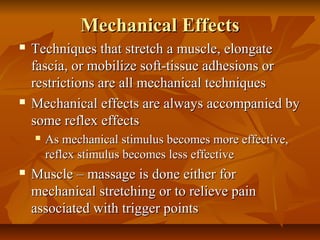 Mechanical EffectsMechanical Effects
 Techniques that stretch a muscle, elongateTechniques that stretch a muscle, elongate
fascia, or mobilize soft-tissue adhesions orfascia, or mobilize soft-tissue adhesions or
restrictions are all mechanical techniquesrestrictions are all mechanical techniques
 Mechanical effects are always accompanied byMechanical effects are always accompanied by
some reflex effectssome reflex effects
 As mechanical stimulus becomes more effective,As mechanical stimulus becomes more effective,
reflex stimulus becomes less effectivereflex stimulus becomes less effective
 Muscle – massage is done either forMuscle – massage is done either for
mechanical stretching or to relieve painmechanical stretching or to relieve pain
associated with trigger pointsassociated with trigger points
 