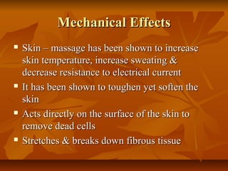 Mechanical EffectsMechanical Effects
 Skin – massage has been shown to increaseSkin – massage has been shown to increase
skin temperature, increase sweating &skin temperature, increase sweating &
decrease resistance to electrical currentdecrease resistance to electrical current
 It has been shown to toughen yet soften theIt has been shown to toughen yet soften the
skinskin
 Acts directly on the surface of the skin toActs directly on the surface of the skin to
remove dead cellsremove dead cells
 Stretches & breaks down fibrous tissueStretches & breaks down fibrous tissue
 