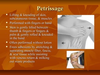 PetrissagePetrissage
 Lifting & kneading of skin,Lifting & kneading of skin,
subcutaneous tissue, & musclessubcutaneous tissue, & muscles
 Performed with fingers or handPerformed with fingers or hand
 Skin is gently lifted betweenSkin is gently lifted between
thumb & fingers or fingers &thumb & fingers or fingers &
palm & gently rolled & kneadedpalm & gently rolled & kneaded
in the handin the hand
 Often performed without lotionOften performed without lotion
 Frees adhesions by stretching &Frees adhesions by stretching &
separating muscle fiber, fascia,separating muscle fiber, fascia,
& scar tissue while assisting& scar tissue while assisting
with venous return & milkingwith venous return & milking
out waste productsout waste products
 