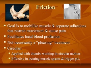 FrictionFriction
 Goal is to mobilize muscle & separate adhesionsGoal is to mobilize muscle & separate adhesions
that restrict movement & cause painthat restrict movement & cause pain
 Facilitates local blood profusionFacilitates local blood profusion
 Not necessarily a “pleasing” treatmentNot necessarily a “pleasing” treatment
 Circular:Circular:
 Applied with thumbs working in circular motionApplied with thumbs working in circular motion
 Effective in treating muscle spasm & trigger pts.Effective in treating muscle spasm & trigger pts.
 