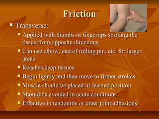 FrictionFriction
 Transverse:Transverse:
 Applied with thumbs or fingertips stroking theApplied with thumbs or fingertips stroking the
tissue from opposite directionstissue from opposite directions
 Can use elbow, end of rolling pin, etc. for largerCan use elbow, end of rolling pin, etc. for larger
areasareas
 Reaches deep tissuesReaches deep tissues
 Begin lightly and then move to firmer strokesBegin lightly and then move to firmer strokes
 Muscle should be placed in relaxed positionMuscle should be placed in relaxed position
 Should be avoided in acute conditionsShould be avoided in acute conditions
 Effective in tendonitis or other joint adhesionsEffective in tendonitis or other joint adhesions
 