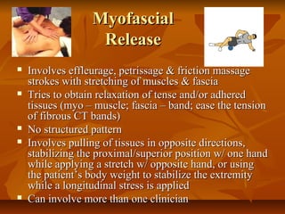 MyofascialMyofascial
ReleaseRelease
 Involves effleurage, petrissage & friction massageInvolves effleurage, petrissage & friction massage
strokes with stretching of muscles & fasciastrokes with stretching of muscles & fascia
 Tries to obtain relaxation of tense and/or adheredTries to obtain relaxation of tense and/or adhered
tissues (myo – muscle; fascia – band; ease the tensiontissues (myo – muscle; fascia – band; ease the tension
of fibrous CT bands)of fibrous CT bands)
 No structured patternNo structured pattern
 Involves pulling of tissues in opposite directions,Involves pulling of tissues in opposite directions,
stabilizing the proximal/superior position w/ one handstabilizing the proximal/superior position w/ one hand
while applying a stretch w/ opposite hand, or usingwhile applying a stretch w/ opposite hand, or using
the patient’s body weight to stabilize the extremitythe patient’s body weight to stabilize the extremity
while a longitudinal stress is appliedwhile a longitudinal stress is applied
 Can involve more than one clinicianCan involve more than one clinician
 