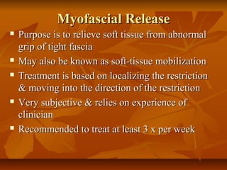 Myofascial ReleaseMyofascial Release
 Purpose is to relieve soft tissue from abnormalPurpose is to relieve soft tissue from abnormal
grip of tight fasciagrip of tight fascia
 May also be known as soft-tissue mobilizationMay also be known as soft-tissue mobilization
 Treatment is based on localizing the restrictionTreatment is based on localizing the restriction
& moving into the direction of the restriction& moving into the direction of the restriction
 Very subjective & relies on experience ofVery subjective & relies on experience of
clinicianclinician
 Recommended to treat at least 3 x per weekRecommended to treat at least 3 x per week
 