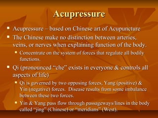 AcupressureAcupressure
 Acupressure – based on Chinese art of AcupunctureAcupressure – based on Chinese art of Acupuncture
 The Chinese make no distinction between arteries,The Chinese make no distinction between arteries,
veins, or nerves when explaining function of the body.veins, or nerves when explaining function of the body.
 Concentrate on the system of forces that regulate all bodilyConcentrate on the system of forces that regulate all bodily
functions.functions.
 Qi (pronounced “che” exists in everyone & controls allQi (pronounced “che” exists in everyone & controls all
aspects of life)aspects of life)
 Qi is governed by two opposing forces, Yang (positive) &Qi is governed by two opposing forces, Yang (positive) &
Yin (negative) forces. Disease results from some imbalanceYin (negative) forces. Disease results from some imbalance
between these two forces.between these two forces.
 Yin & Yang pass flow through passageways/lines in the bodyYin & Yang pass flow through passageways/lines in the body
called “jing” (Chinese) or “meridians” (West).called “jing” (Chinese) or “meridians” (West).
 