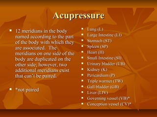 AcupressureAcupressure
 12 meridians in the body12 meridians in the body
named according to the partnamed according to the part
of the body with which theyof the body with which they
are associated. Theare associated. The
meridians on one side of themeridians on one side of the
body are duplicated on thebody are duplicated on the
other side; however, twoother side; however, two
additional meridians existadditional meridians exist
that can’t be paired.that can’t be paired.
 *not paired*not paired
 Lung (L)Lung (L)
 Large Intestine (LI)Large Intestine (LI)
 Stomach (ST)Stomach (ST)
 Spleen (SP)Spleen (SP)
 Heart (H)Heart (H)
 Small Intestine (SI)Small Intestine (SI)
 Urinary bladder (UB)Urinary bladder (UB)
 Kidney (K)Kidney (K)
 Pericardium (P)Pericardium (P)
 Triple warmet (TW)Triple warmet (TW)
 Gall bladder (GB)Gall bladder (GB)
 Liver (LIV)Liver (LIV)
 Governing vessel (VB)*Governing vessel (VB)*
 Conception vessel (CV)*Conception vessel (CV)*
 