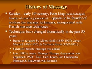 History of MassageHistory of Massage
 Sweden – early 19Sweden – early 19thth
century, Peter Lingcentury, Peter Ling (acknowledged(acknowledged
founder of curative gymnastics)founder of curative gymnastics) – appears to be founder of– appears to be founder of
modern day massage techniques, incorporated withmodern day massage techniques, incorporated with
French massage techniquesFrench massage techniques
 Techniques have changed dramatically in the past 50Techniques have changed dramatically in the past 50
yearsyears
 Based on research by Albert Hoffa (1859-1907), JamesBased on research by Albert Hoffa (1859-1907), James
Mennell 1880-1957), & Gertrude Beard (1887-1971).Mennell 1880-1957), & Gertrude Beard (1887-1971).
 Scientific basis to massage was addedScientific basis to massage was added
 Late 1980’s, Amer. Massage Therapy Association wasLate 1980’s, Amer. Massage Therapy Association was
organized (1992 – Nat’l Cert. Exam. For Therapeuticorganized (1992 – Nat’l Cert. Exam. For Therapeutic
Massage & Bodywork was formed)Massage & Bodywork was formed)
 