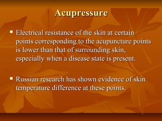 AcupressureAcupressure
 Electrical resistance of the skin at certainElectrical resistance of the skin at certain
points corresponding to the acupuncture pointspoints corresponding to the acupuncture points
is lower than that of surrounding skin,is lower than that of surrounding skin,
especially when a disease state is present.especially when a disease state is present.
 Russian research has shown evidence of skinRussian research has shown evidence of skin
temperature difference at these points.temperature difference at these points.
 