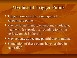 Myofascial Trigger PointsMyofascial Trigger Points
 Trigger points are the counterpart ofTrigger points are the counterpart of
acupuncture pointsacupuncture points
 May be found in muscle, tendons, myofascia,May be found in muscle, tendons, myofascia,
ligaments & capsules surrounding joints, inligaments & capsules surrounding joints, in
periosteum, & in the skinperiosteum, & in the skin
 May activate & become painful due to traumaMay activate & become painful due to trauma
 Stimulation of these points have resulted inStimulation of these points have resulted in
pain reliefpain relief
 