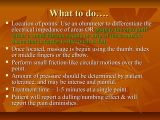 What to do….What to do….
 Location of points: Use an ohmmeter to differentiate theLocation of points: Use an ohmmeter to differentiate the
electrical impedance of areas ORelectrical impedance of areas OR palpate the area untilpalpate the area until
either a small fibrous nodule or strip of tense muscleeither a small fibrous nodule or strip of tense muscle
tissue that is tender to the touch is felt.tissue that is tender to the touch is felt.
 Once located, massage is begun using the thumb, indexOnce located, massage is begun using the thumb, index
or middle fingers or the elbow.or middle fingers or the elbow.
 Perform small friction-like circular motions over thePerform small friction-like circular motions over the
point.point.
 Amount of pressure should be determined by patientAmount of pressure should be determined by patient
tolerance, and may be intense and painful.tolerance, and may be intense and painful.
 Treatment time – 1-5 minutes at a single point.Treatment time – 1-5 minutes at a single point.
 Patient will report a dulling/numbing effect & willPatient will report a dulling/numbing effect & will
report the pain diminishes.report the pain diminishes.
 