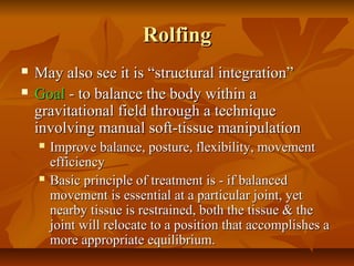 RolfingRolfing
 May also see it is “structural integration”May also see it is “structural integration”
 GoalGoal - to balance the body within a- to balance the body within a
gravitational field through a techniquegravitational field through a technique
involving manual soft-tissue manipulationinvolving manual soft-tissue manipulation
 Improve balance, posture, flexibility, movementImprove balance, posture, flexibility, movement
efficiencyefficiency
 Basic principle of treatment is - if balancedBasic principle of treatment is - if balanced
movement is essential at a particular joint, yetmovement is essential at a particular joint, yet
nearby tissue is restrained, both the tissue & thenearby tissue is restrained, both the tissue & the
joint will relocate to a position that accomplishes ajoint will relocate to a position that accomplishes a
more appropriate equilibrium.more appropriate equilibrium.
 