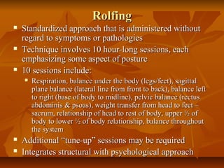 RolfingRolfing
 Standardized approach that is administered withoutStandardized approach that is administered without
regard to symptoms or pathologiesregard to symptoms or pathologies
 Technique involves 10 hour-long sessions, eachTechnique involves 10 hour-long sessions, each
emphasizing some aspect of postureemphasizing some aspect of posture
 10 sessions include:10 sessions include:
 Respiration, balance under the body (legs/feet), sagittalRespiration, balance under the body (legs/feet), sagittal
plane balance (lateral line from front to back), balance leftplane balance (lateral line from front to back), balance left
to right (base of body to midline), pelvic balance (rectusto right (base of body to midline), pelvic balance (rectus
abdominis & psoas), weight transfer from head to feet –abdominis & psoas), weight transfer from head to feet –
sacrum, relationship of head to rest of body, upper ½ ofsacrum, relationship of head to rest of body, upper ½ of
body to lower ½ of body relationship, balance throughoutbody to lower ½ of body relationship, balance throughout
the systemthe system
 Additional “tune-up” sessions may be requiredAdditional “tune-up” sessions may be required
 Integrates structural with psychological approachIntegrates structural with psychological approach
 