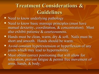 Treatment Considerations &Treatment Considerations &
GuidelinesGuidelines
 Need to know underlying pathologyNeed to know underlying pathology
 Need to know basic massage principles (must haveNeed to know basic massage principles (must have
manual dexterity, coordination, & concentration). Mustmanual dexterity, coordination, & concentration). Must
also exhibit patience & courteousness.also exhibit patience & courteousness.
 Hands must be clean, warm, dry & soft. Nails must beHands must be clean, warm, dry & soft. Nails must be
short and smooth. Hands should be warm.short and smooth. Hands should be warm.
 Avoid constant hyperextension or hyperflexion of anyAvoid constant hyperextension or hyperflexion of any
joints which may lead to hypermobility.joints which may lead to hypermobility.
 Must obtain correct positioning that will allow forMust obtain correct positioning that will allow for
relaxation, prevent fatigue & permit free movement ofrelaxation, prevent fatigue & permit free movement of
arms, hands, & body.arms, hands, & body.
 