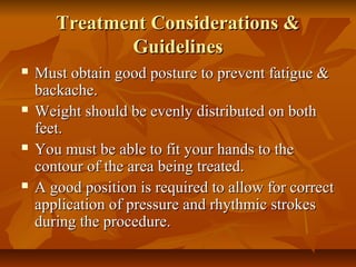 Treatment Considerations &Treatment Considerations &
GuidelinesGuidelines
 Must obtain good posture to prevent fatigue &Must obtain good posture to prevent fatigue &
backache.backache.
 Weight should be evenly distributed on bothWeight should be evenly distributed on both
feet.feet.
 You must be able to fit your hands to theYou must be able to fit your hands to the
contour of the area being treated.contour of the area being treated.
 A good position is required to allow for correctA good position is required to allow for correct
application of pressure and rhythmic strokesapplication of pressure and rhythmic strokes
during the procedure.during the procedure.
 