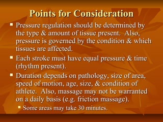Points for ConsiderationPoints for Consideration
 Pressure regulation should be determined byPressure regulation should be determined by
the type & amount of tissue present. Also,the type & amount of tissue present. Also,
pressure is governed by the condition & whichpressure is governed by the condition & which
tissues are affected.tissues are affected.
 Each stroke must have equal pressure & timeEach stroke must have equal pressure & time
(rhythm present).(rhythm present).
 Duration depends on pathology, size of area,Duration depends on pathology, size of area,
speed of motion, age, size, & condition ofspeed of motion, age, size, & condition of
athlete. Also, massage may not be warrantedathlete. Also, massage may not be warranted
on a daily basis (e.g. friction massage).on a daily basis (e.g. friction massage).
 Some areas may take 30 minutes.Some areas may take 30 minutes.
 
