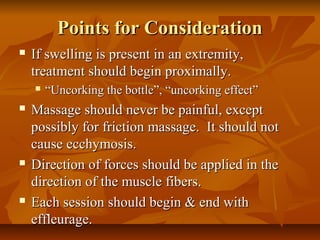 Points for ConsiderationPoints for Consideration
 If swelling is present in an extremity,If swelling is present in an extremity,
treatment should begin proximally.treatment should begin proximally.
 ““Uncorking the bottle”, “uncorking effect”Uncorking the bottle”, “uncorking effect”
 Massage should never be painful, exceptMassage should never be painful, except
possibly for friction massage. It should notpossibly for friction massage. It should not
cause ecchymosis.cause ecchymosis.
 Direction of forces should be applied in theDirection of forces should be applied in the
direction of the muscle fibers.direction of the muscle fibers.
 Each session should begin & end withEach session should begin & end with
effleurage.effleurage.
 