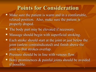 Points for ConsiderationPoints for Consideration
 Make sure the patient is warm and in a comfortable,Make sure the patient is warm and in a comfortable,
relaxed position. Also, make sure the patient isrelaxed position. Also, make sure the patient is
properly draped.properly draped.
 The body part may be elevated if necessary.The body part may be elevated if necessary.
 Massage should begin with superficial stroking.Massage should begin with superficial stroking.
 Each stroke should start at the joint or just below theEach stroke should start at the joint or just below the
joint (unless contraindicated) and finish above thejoint (unless contraindicated) and finish above the
joint so that strokes overlap.joint so that strokes overlap.
 Pressure should be in line with venous flow.Pressure should be in line with venous flow.
 Bony prominences & painful joints should be avoidedBony prominences & painful joints should be avoided
if possible.if possible.
 