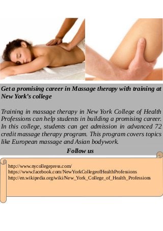 Get a promising career in Massage therapy with training at
New York’s college
Training in massage therapy in New York College of Health
Professions can help students in building a promising career.
In this college, students can get admission in advanced 72
credit massage therapy program. This program covers topics
like European massage and Asian bodywork.
Follow us
http://www.nycollegepress.com/
https://www.facebook.com/NewYorkCollegeofHealthProfessions
http://en.wikipedia.org/wiki/New_York_College_of_Health_Professions
 