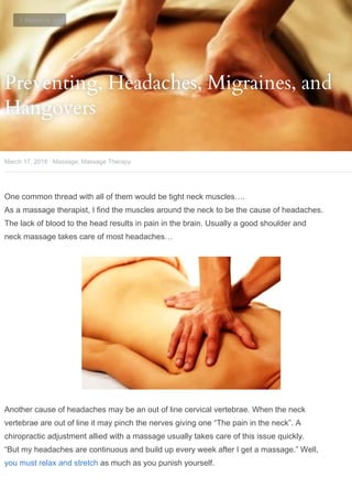 Preventing, Headaches, Migraines, and
Preventing, Headaches, Migraines, and
Hangovers
Hangovers
·
March 17, 2018
One common thread with all of them would be tight neck muscles….
As a massage therapist, I find the muscles around the neck to be the cause of headaches.
The lack of blood to the head results in pain in the brain. Usually a good shoulder and
neck massage takes care of most headaches…
Another cause of headaches may be an out of line cervical vertebrae. When the neck
vertebrae are out of line it may pinch the nerves giving one “The pain in the neck”. A
chiropractic adjustment allied with a massage usually takes care of this issue quickly.
“But my headaches are continuous and build up every week after I get a massage.” Well,
you must relax and stretch as much as you punish yourself.
Massage, Massage Therapy
 Return to site
 