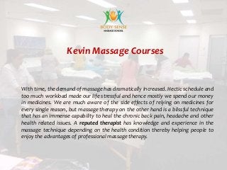 Kevin Massage Courses
With time, the demand of massage has dramatically increased. Hectic schedule and
too much workload made our life stressful and hence mostly we spend our money
in medicines. We are much aware of the side effects of relying on medicines for
every single reason, but massage therapy on the other hand is a blissful technique
that has an immense capability to heal the chronic back pain, headache and other
health related issues. A reputed therapist has knowledge and experience in the
massage technique depending on the health condition thereby helping people to
enjoy the advantages of professional massage therapy.
 