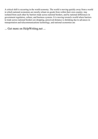A critical shift is occurring in the world economy. The world is moving quickly away from a world
in which national economies are mostly reliant on goods from within their own country; stay
isolated from each other by barriers trade across national borders, and by national differences in
government regulation, culture, and business systems. It is moving toward a world where barriers
to trade across national borders are dropping, perceived distance is shrinking due to advances in
transportation and telecommunications technology, and national economies are
... Get more on HelpWriting.net ...
 