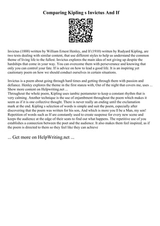 Comparing Kipling s Invictus And If
Invictus (1888) written by William Ernest Henley, and If (1910) written by Rudyard Kipling, are
two texts dealing with similar content, that use different styles to help us understand the common
theme of living life to the fullest. Invictus explores the main idea of not giving up despite the
hardships that come in your way. You can overcome them with perseverance and knowing that
only you can control your fate. If is advice on how to lead a good life. It is an inspiring yet
cautionary poem on how we should conduct ourselves in certain situations.
Invictus is a poem about going through hard times and getting through them with passion and
defiance. Henley explores the theme in the first stanza with, Out of the night that covers me, uses ...
Show more content on Helpwriting.net ...
Throughout the whole poem, Kipling uses iambic pentameter to keep a constant rhythm that is
very calming. Another technique is the use of enjambment throughout the poem which makes it
seem as if it is one collective thought. There is never really an ending until the exclamation
mark at the end. Kipling s selection of words is simple and suit the poem, especially after
discovering that the poem was written for his son, And which is more you ll be a Man, my son!
Repetition of words such as If are constantly used to create suspense for every new scene and
keeps the audience at the edge of their seats to find out what happens. The repetitive use of you
establishes a connection between the poet and the audience. It also makes them feel inspired, as if
the poem is directed to them so they feel like they can achieve
... Get more on HelpWriting.net ...
 
