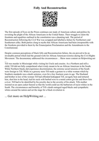 Folly And Reconstruction
The first episode of Eyes on the Prizes continues our study of American culture and politics by
revisiting the plight of the African Americans in the United States. Their struggle to claim the
freedoms and equalities outlined in the constitution was a daunting task. The period of
Reconstruction following the Civil War was scrapped and labelled a failure by Northerners and
Southerners alike. Both parties clung to myths that African Americans had been irresponsible with
the freedoms provided to them by the Emancipation Proclamation and the Amendments to the
Constitutional.
Despite common perceptions of black folly and Reconstruction failure, the era proved to be an
invaluable period which laid the ground work for African Americanvictories during the Civil Rights
Movement. The documentary addressed the circumstances ... Show more content on Helpwriting.net
...
Till was murder in Mississippi while visiting his Uncle and cousins. As a Northern and still a
child, Till did not fully comprehend what it truly meant to be an African American in the South.
While Northern blacks did experience discrimination, the extreme social tensions of the South
were foreign to Till. While in a grocery store Till made a gesture to a white woman which by
Southern standards was a death sentence, even for a boy fourteen years in age. The Husband
and brother in law of the woman Till had offended kidnapped Till, savagely beat and tortured
him, shot him in the head, tied his neck with barbed wire to a metal cotton gin fan and threw him
a river. Till had to be identified by his jewelry due to the severity of his attack. Tills mother
insisted on an open casket funeral so that the world could see the barbarism of racist whites in the
South. The circumstances and brutality of Till s death outraged raged blacks and sympathetic
whites around the nation and set the stage for a black revolution in
... Get more on HelpWriting.net ...
 
