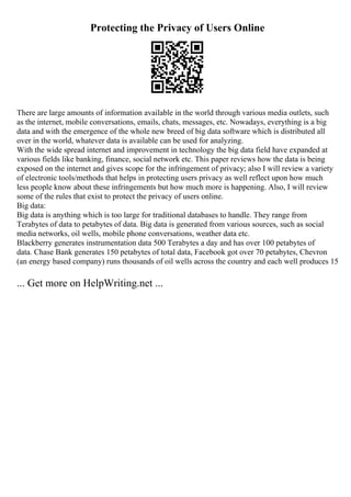 Protecting the Privacy of Users Online
There are large amounts of information available in the world through various media outlets, such
as the internet, mobile conversations, emails, chats, messages, etc. Nowadays, everything is a big
data and with the emergence of the whole new breed of big data software which is distributed all
over in the world, whatever data is available can be used for analyzing.
With the wide spread internet and improvement in technology the big data field have expanded at
various fields like banking, finance, social network etc. This paper reviews how the data is being
exposed on the internet and gives scope for the infringement of privacy; also I will review a variety
of electronic tools/methods that helps in protecting users privacy as well reflect upon how much
less people know about these infringements but how much more is happening. Also, I will review
some of the rules that exist to protect the privacy of users online.
Big data:
Big data is anything which is too large for traditional databases to handle. They range from
Terabytes of data to petabytes of data. Big data is generated from various sources, such as social
media networks, oil wells, mobile phone conversations, weather data etc.
Blackberry generates instrumentation data 500 Terabytes a day and has over 100 petabytes of
data. Chase Bank generates 150 petabytes of total data, Facebook got over 70 petabytes, Chevron
(an energy based company) runs thousands of oil wells across the country and each well produces 15
... Get more on HelpWriting.net ...
 