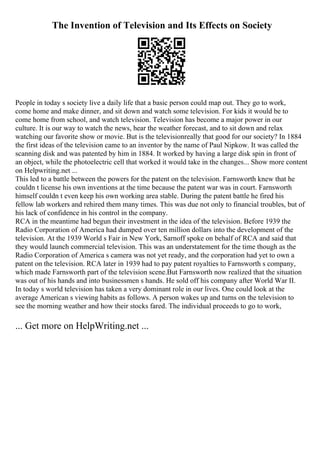 The Invention of Television and Its Effects on Society
People in today s society live a daily life that a basic person could map out. They go to work,
come home and make dinner, and sit down and watch some television. For kids it would be to
come home from school, and watch television. Television has become a major power in our
culture. It is our way to watch the news, hear the weather forecast, and to sit down and relax
watching our favorite show or movie. But is the televisionreally that good for our society? In 1884
the first ideas of the television came to an inventor by the name of Paul Nipkow. It was called the
scanning disk and was patented by him in 1884. It worked by having a large disk spin in front of
an object, while the photoelectric cell that worked it would take in the changes... Show more content
on Helpwriting.net ...
This led to a battle between the powers for the patent on the television. Farnsworth knew that he
couldn t license his own inventions at the time because the patent war was in court. Farnsworth
himself couldn t even keep his own working area stable. During the patent battle he fired his
fellow lab workers and rehired them many times. This was due not only to financial troubles, but of
his lack of confidence in his control in the company.
RCA in the meantime had begun their investment in the idea of the television. Before 1939 the
Radio Corporation of America had dumped over ten million dollars into the development of the
television. At the 1939 World s Fair in New York, Sarnoff spoke on behalf of RCA and said that
they would launch commercial television. This was an understatement for the time though as the
Radio Corporation of America s camera was not yet ready, and the corporation had yet to own a
patent on the television. RCA later in 1939 had to pay patent royalties to Farnsworth s company,
which made Farnsworth part of the television scene.But Farnsworth now realized that the situation
was out of his hands and into businessmen s hands. He sold off his company after World War II.
In today s world television has taken a very dominant role in our lives. One could look at the
average American s viewing habits as follows. A person wakes up and turns on the television to
see the morning weather and how their stocks fared. The individual proceeds to go to work,
... Get more on HelpWriting.net ...
 