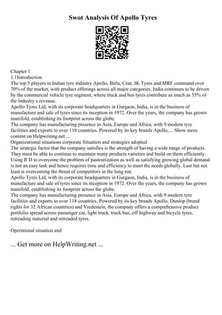 Swot Analysis Of Apollo Tyres
Chapter 1
1.1Introduction
The top 5 players in Indian tyre industry Apollo, Birla, Ceat, JK Tyres and MRF command over
70% of the market, with product offerings across all major categories. India continues to be driven
by the commercial vehicle tyre segment, where truck and bus tyres contribute as much as 55% of
the industry s revenue.
Apollo Tyres Ltd, with its corporate headquarters in Gurgaon, India, is in the business of
manufacture and sale of tyres since its inception in 1972. Over the years, the company has grown
manifold, establishing its footprint across the globe.
The company has manufacturing presence in Asia, Europe and Africa, with 9 modern tyre
facilities and exports to over 118 countries. Powered by its key brands Apollo,... Show more
content on Helpwriting.net ...
Organizational situations corporate Situation and strategies adopted
The strategic factor that the company satisfies is the strength of having a wide range of products.
They must be able to continue to maintain many products varieties and build on them efficiently.
Using R D to overcome the problem of pasteurization as well as satisfying growing global demand
is not an easy task and hence requires time and efficiency to meet the needs globally. Last but not
least is overcoming the threat of competitors in the long run.
Apollo Tyres Ltd, with its corporate headquarters in Gurgaon, India, is in the business of
manufacture and sale of tyres since its inception in 1972. Over the years, the company has grown
manifold, establishing its footprint across the globe.
The company has manufacturing presence in Asia, Europe and Africa, with 9 modern tyre
facilities and exports to over 118 countries. Powered by its key brands Apollo, Dunlop (brand
rights for 32 African countries) and Vredestein, the company offers a comprehensive product
portfolio spread across passenger car, light truck, truck bus, off highway and bicycle tyres,
retreading material and retreaded tyres.
.
Operational situation and
... Get more on HelpWriting.net ...
 