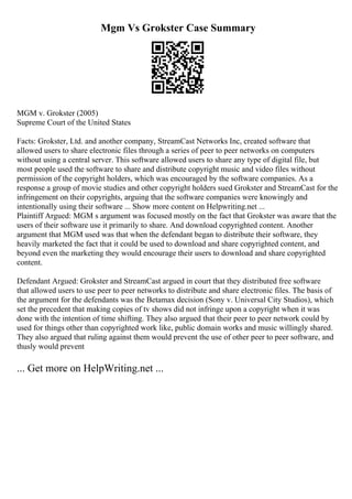 Mgm Vs Grokster Case Summary
MGM v. Grokster (2005)
Supreme Court of the United States
Facts: Grokster, Ltd. and another company, StreamCast Networks Inc, created software that
allowed users to share electronic files through a series of peer to peer networks on computers
without using a central server. This software allowed users to share any type of digital file, but
most people used the software to share and distribute copyright music and video files without
permission of the copyright holders, which was encouraged by the software companies. As a
response a group of movie studies and other copyright holders sued Grokster and StreamCast for the
infringement on their copyrights, arguing that the software companies were knowingly and
intentionally using their software ... Show more content on Helpwriting.net ...
Plaintiff Argued: MGM s argument was focused mostly on the fact that Grokster was aware that the
users of their software use it primarily to share. And download copyrighted content. Another
argument that MGM used was that when the defendant began to distribute their software, they
heavily marketed the fact that it could be used to download and share copyrighted content, and
beyond even the marketing they would encourage their users to download and share copyrighted
content.
Defendant Argued: Grokster and StreamCast argued in court that they distributed free software
that allowed users to use peer to peer networks to distribute and share electronic files. The basis of
the argument for the defendants was the Betamax decision (Sony v. Universal City Studios), which
set the precedent that making copies of tv shows did not infringe upon a copyright when it was
done with the intention of time shifting. They also argued that their peer to peer network could by
used for things other than copyrighted work like, public domain works and music willingly shared.
They also argued that ruling against them would prevent the use of other peer to peer software, and
thusly would prevent
... Get more on HelpWriting.net ...
 