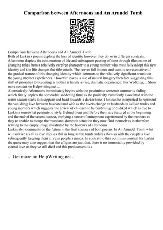 Comparison between Afternoons and An Arundel Tomb
Comparison between Afternoons and An Arundel Tomb
Both of Larkin s poems explore the loss of identity however they do so in different contexts.
Afternoons depicts the continuation of life and subsequent passing of time through illustration of
changing roles from a relatively carefree character to a young mother who must fully adopt this new
identity and the life changes the title entails. The leaves fall in ones and twos is representative of
the gradual nature of this changing identity which contrasts to the relatively significant transition
the young mother experiences. However leaves is use of natural imagery therefore suggesting this
shift of priorities to becoming a mother is hardly a rare, dramatic occurrence. Our Wedding,... Show
more content on Helpwriting.net ...
Alternatively Afternoons immediately begins with the pessimistic sentence summer is fading
which firstly depicts the somewhat saddening time as the positivity commonly associated with the
warm season starts to disappear and head towards a darker time. This can be interpreted to represent
the vanishing love between husband and wife as the lovers change to husbands in skilled trades and
young mothers which suggests the arrival of children to be burdening or disliked which is true to
Larkin s somewhat pessimistic style. Behind them and Before them are featured at the beginning
and the end of the second stanza, implying a sense of entrapment experienced by the mothers as
they re unable to escape the mundane, domestic situation they now find themselves in therefore
relating to the empty image illustrated by the hollows of afternoons
Larkin also comments on the future in the final stanza s of both poems. In An Arundel Tomb what
will survive us all is love implies that as long as the tomb endures then so with the couple s love
subsequently keeping them alive in people s minds. In contrast to this optimism unusual for Larkin
the quote may also suggest that the effigies are just that, there is no immortality provided by
eternal love as they ve still died and this predicament is a
... Get more on HelpWriting.net ...
 