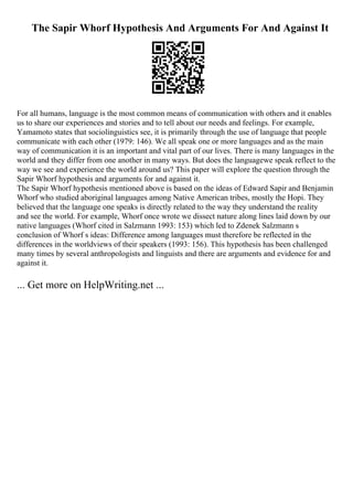 The Sapir Whorf Hypothesis And Arguments For And Against It
For all humans, language is the most common means of communication with others and it enables
us to share our experiences and stories and to tell about our needs and feelings. For example,
Yamamoto states that sociolinguistics see, it is primarily through the use of language that people
communicate with each other (1979: 146). We all speak one or more languages and as the main
way of communication it is an important and vital part of our lives. There is many languages in the
world and they differ from one another in many ways. But does the languagewe speak reflect to the
way we see and experience the world around us? This paper will explore the question through the
Sapir Whorf hypothesis and arguments for and against it.
The Sapir Whorf hypothesis mentioned above is based on the ideas of Edward Sapir and Benjamin
Whorf who studied aboriginal languages among Native American tribes, mostly the Hopi. They
believed that the language one speaks is directly related to the way they understand the reality
and see the world. For example, Whorf once wrote we dissect nature along lines laid down by our
native languages (Whorf cited in Salzmann 1993: 153) which led to Zdenek Salzmann s
conclusion of Whorf s ideas: Difference among languages must therefore be reflected in the
differences in the worldviews of their speakers (1993: 156). This hypothesis has been challenged
many times by several anthropologists and linguists and there are arguments and evidence for and
against it.
... Get more on HelpWriting.net ...
 