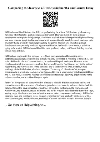Comparing the Journeys of Hesse s Siddhartha and Gandhi Essay
Siddhartha and Gandhi strove for different goals during their lives. Siddhartha s goal was very
personal, while Gandhi s goal encompassed the world. This was shown by their spiritual
development throughout their journeys. Siddhartha evolved from an inexperienced spiritual being
to a man, returned to spirituality, and ended with nirvana. Gandhi traveled a much straighter path,
originally being a worldly man merely seeking his correct place in life, when his spiritual
development unexpectedly produced a great world leader; in Gandhi s own words, a politician
trying to be a saint. Siddhartha and Gandhi s main goals were always different, but they traveled
similar paths at times.
Siddhartha s goal was to find nirvana. He ... Show more content on Helpwriting.net ...
Siddhartha accordingly sought to lose himself, but only succeeded in returning to himself. At this
point, Siddhartha, the self centered thinker, re evaluated his path to nirvana. He came to the
conclusion that all teachings were useless, that he would have to find his own way to the state of
higher being. He expressed this to the Samanas, and to the Illustrious One, Buddha, whose
teachings his faithful shadow, Govinda, accepted. To nobody, O Illustrious One, can you
communicate in words and teachings what happened to you in your hour of enlightenment (Hesse
34). At this point, Siddhartha rejected all doctrines and teachings, believing experience to be the
only true teacher, and set off on his quest again.
Free of all thought and all connections but of those to himself, Siddhartha crossed a river, and
entered the town. Here was where Siddhartha gained the experience he had never before had. He
believed himself to have no teacher of doctrines or wisdom, but Kamala, the courtesan, and
Kamaswami, the merchant, eroded his morals and all the wisdom he had learned from other s lips,
as they taught him how to sin, how to lust for women, wine, possessions, and money. Siddhartha
became a man, and eventually forgot his goal of spiritual nirvana, gradually replacing it with a
more common goal; worldly nirvana, fashioned of wealth and other material pleasures. Despite
... Get more on HelpWriting.net ...
 