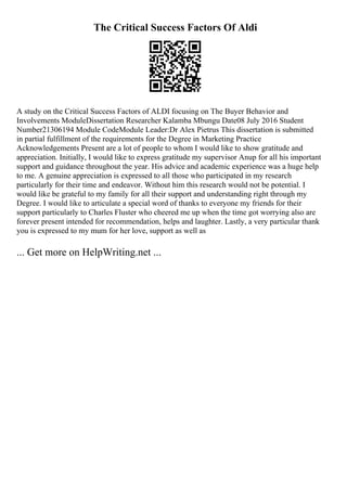 The Critical Success Factors Of Aldi
A study on the Critical Success Factors of ALDI focusing on The Buyer Behavior and
Involvements ModuleDissertation Researcher Kalamba Mbungu Date08 July 2016 Student
Number21306194 Module CodeModule Leader:Dr Alex Pietrus This dissertation is submitted
in partial fulfillment of the requirements for the Degree in Marketing Practice
Acknowledgements Present are a lot of people to whom I would like to show gratitude and
appreciation. Initially, I would like to express gratitude my supervisor Anup for all his important
support and guidance throughout the year. His advice and academic experience was a huge help
to me. A genuine appreciation is expressed to all those who participated in my research
particularly for their time and endeavor. Without him this research would not be potential. I
would like be grateful to my family for all their support and understanding right through my
Degree. I would like to articulate a special word of thanks to everyone my friends for their
support particularly to Charles Fluster who cheered me up when the time got worrying also are
forever present intended for recommendation, helps and laughter. Lastly, a very particular thank
you is expressed to my mum for her love, support as well as
... Get more on HelpWriting.net ...
 