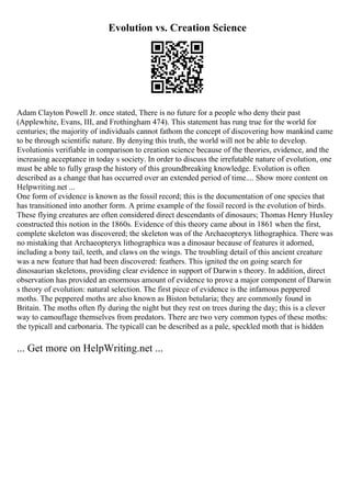 Evolution vs. Creation Science
Adam Clayton Powell Jr. once stated, There is no future for a people who deny their past
(Applewhite, Evans, III, and Frothingham 474). This statement has rung true for the world for
centuries; the majority of individuals cannot fathom the concept of discovering how mankind came
to be through scientific nature. By denying this truth, the world will not be able to develop.
Evolutionis verifiable in comparison to creation science because of the theories, evidence, and the
increasing acceptance in today s society. In order to discuss the irrefutable nature of evolution, one
must be able to fully grasp the history of this groundbreaking knowledge. Evolution is often
described as a change that has occurred over an extended period of time.... Show more content on
Helpwriting.net ...
One form of evidence is known as the fossil record; this is the documentation of one species that
has transitioned into another form. A prime example of the fossil record is the evolution of birds.
These flying creatures are often considered direct descendants of dinosaurs; Thomas Henry Huxley
constructed this notion in the 1860s. Evidence of this theory came about in 1861 when the first,
complete skeleton was discovered; the skeleton was of the Archaeopteryx lithographica. There was
no mistaking that Archaeopteryx lithographica was a dinosaur because of features it adorned,
including a bony tail, teeth, and claws on the wings. The troubling detail of this ancient creature
was a new feature that had been discovered: feathers. This ignited the on going search for
dinosaurian skeletons, providing clear evidence in support of Darwin s theory. In addition, direct
observation has provided an enormous amount of evidence to prove a major component of Darwin
s theory of evolution: natural selection. The first piece of evidence is the infamous peppered
moths. The peppered moths are also known as Biston betularia; they are commonly found in
Britain. The moths often fly during the night but they rest on trees during the day; this is a clever
way to camouflage themselves from predators. There are two very common types of these moths:
the typicall and carbonaria. The typicall can be described as a pale, speckled moth that is hidden
... Get more on HelpWriting.net ...
 