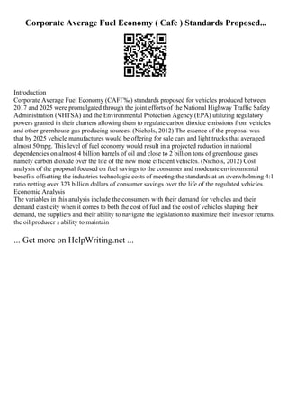 Corporate Average Fuel Economy ( Cafe ) Standards Proposed...
Introduction
Corporate Average Fuel Economy (CAFГ‰) standards proposed for vehicles produced between
2017 and 2025 were promulgated through the joint efforts of the National Highway Traffic Safety
Administration (NHTSA) and the Environmental Protection Agency (EPA) utilizing regulatory
powers granted in their charters allowing them to regulate carbon dioxide emissions from vehicles
and other greenhouse gas producing sources. (Nichols, 2012) The essence of the proposal was
that by 2025 vehicle manufactures would be offering for sale cars and light trucks that averaged
almost 50mpg. This level of fuel economy would result in a projected reduction in national
dependencies on almost 4 billion barrels of oil and close to 2 billion tons of greenhouse gases
namely carbon dioxide over the life of the new more efficient vehicles. (Nichols, 2012) Cost
analysis of the proposal focused on fuel savings to the consumer and moderate environmental
benefits offsetting the industries technologic costs of meeting the standards at an overwhelming 4:1
ratio netting over 323 billion dollars of consumer savings over the life of the regulated vehicles.
Economic Analysis
The variables in this analysis include the consumers with their demand for vehicles and their
demand elasticity when it comes to both the cost of fuel and the cost of vehicles shaping their
demand, the suppliers and their ability to navigate the legislation to maximize their investor returns,
the oil producer s ability to maintain
... Get more on HelpWriting.net ...
 