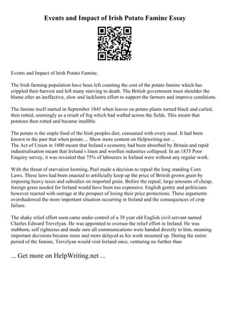 Events and Impact of Irish Potato Famine Essay
Events and Impact of Irish Potato Famine.
The Irish farming population have been left counting the cost of the potato famine which has
crippled their harvest and left many starving to death. The British government must shoulder the
blame after an ineffective, slow and lacklustre effort to support the farmers and improve conditions.
The famine itself started in September 1845 when leaves on potato plants turned black and curled,
then rotted, seemingly as a result of fog which had wafted across the fields. This meant that
potatoes then rotted and became inedible.
The potato is the staple food of the Irish peoples diet, consumed with every meal. It had been
known in the past that when potato ... Show more content on Helpwriting.net ...
The Act of Union in 1800 meant that Ireland s economy had been absorbed by Britain and rapid
industrialisation meant that Ireland s linen and woollen industries collapsed. In an 1835 Poor
Enquiry survey, it was revealed that 75% of labourers in Ireland were without any regular work.
With the threat of starvation looming, Peel made a decision to repeal the long standing Corn
Laws. These laws had been enacted to artificially keep up the price of British grown grain by
imposing heavy taxes and subsidies on imported grain. Before the repeal, large amounts of cheap,
foreign grain needed for Ireland would have been too expensive. English gentry and politicians
however reacted with outrage at the prospect of losing their price protections. These arguments
overshadowed the more important situation occurring in Ireland and the consequences of crop
failure.
The shaky relief effort soon came under control of a 38 year old English civil servant named
Charles Edward Trevelyan. He was appointed to oversee the relief effort in Ireland. He was
stubborn, self righteous and made sure all communications were handed directly to him, meaning
important decisions became more and more delayed as his work mounted up. During the entire
period of the famine, Trevelyan would visit Ireland once, venturing no further than
... Get more on HelpWriting.net ...
 