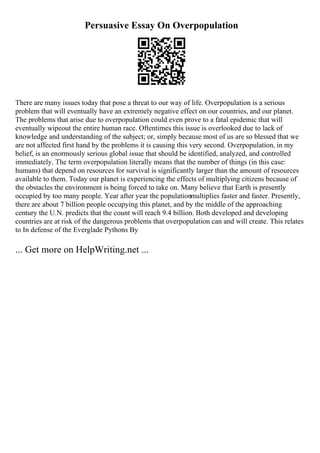 Persuasive Essay On Overpopulation
There are many issues today that pose a threat to our way of life. Overpopulation is a serious
problem that will eventually have an extremely negative effect on our countries, and our planet.
The problems that arise due to overpopulation could even prove to a fatal epidemic that will
eventually wipeout the entire human race. Oftentimes this issue is overlooked due to lack of
knowledge and understanding of the subject; or, simply because most of us are so blessed that we
are not affected first hand by the problems it is causing this very second. Overpopulation, in my
belief, is an enormously serious global issue that should be identified, analyzed, and controlled
immediately. The term overpopulation literally means that the number of things (in this case:
humans) that depend on resources for survival is significantly larger than the amount of resources
available to them. Today our planet is experiencing the effects of multiplying citizens because of
the obstacles the environment is being forced to take on. Many believe that Earth is presently
occupied by too many people. Year after year the populationmultiplies faster and faster. Presently,
there are about 7 billion people occupying this planet, and by the middle of the approaching
century the U.N. predicts that the count will reach 9.4 billion. Both developed and developing
countries are at risk of the dangerous problems that overpopulation can and will create. This relates
to In defense of the Everglade Pythons By
... Get more on HelpWriting.net ...
 