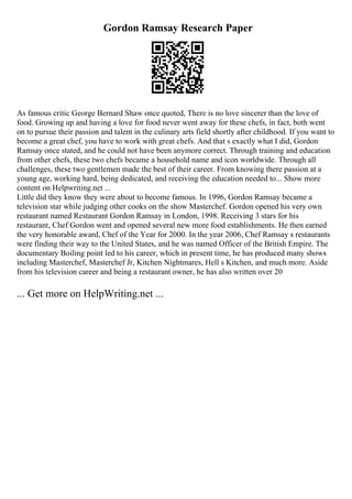 Gordon Ramsay Research Paper
As famous critic George Bernard Shaw once quoted, There is no love sincerer than the love of
food. Growing up and having a love for food never went away for these chefs, in fact, both went
on to pursue their passion and talent in the culinary arts field shortly after childhood. If you want to
become a great chef, you have to work with great chefs. And that s exactly what I did, Gordon
Ramsay once stated, and he could not have been anymore correct. Through training and education
from other chefs, these two chefs became a household name and icon worldwide. Through all
challenges, these two gentlemen made the best of their career. From knowing there passion at a
young age, working hard, being dedicated, and receiving the education needed to... Show more
content on Helpwriting.net ...
Little did they know they were about to become famous. In 1996, Gordon Ramsay became a
television star while judging other cooks on the show Masterchef. Gordon opened his very own
restaurant named Restaurant Gordon Ramsay in London, 1998. Receiving 3 stars for his
restaurant, Chef Gordon went and opened several new more food establishments. He then earned
the very honorable award, Chef of the Year for 2000. In the year 2006, Chef Ramsay s restaurants
were finding their way to the United States, and he was named Officer of the British Empire. The
documentary Boiling point led to his career, which in present time, he has produced many shows
including Masterchef, Masterchef Jr, Kitchen Nightmares, Hell s Kitchen, and much more. Aside
from his television career and being a restaurant owner, he has also written over 20
... Get more on HelpWriting.net ...
 