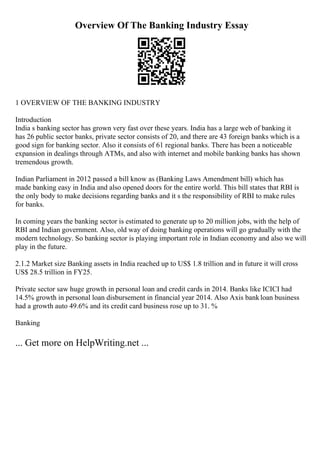 Overview Of The Banking Industry Essay
1 OVERVIEW OF THE BANKING INDUSTRY
Introduction
India s banking sector has grown very fast over these years. India has a large web of banking it
has 26 public sector banks, private sector consists of 20, and there are 43 foreign banks which is a
good sign for banking sector. Also it consists of 61 regional banks. There has been a noticeable
expansion in dealings through ATMs, and also with internet and mobile banking banks has shown
tremendous growth.
Indian Parliament in 2012 passed a bill know as (Banking Laws Amendment bill) which has
made banking easy in India and also opened doors for the entire world. This bill states that RBI is
the only body to make decisions regarding banks and it s the responsibility of RBI to make rules
for banks.
In coming years the banking sector is estimated to generate up to 20 million jobs, with the help of
RBI and Indian government. Also, old way of doing banking operations will go gradually with the
modern technology. So banking sector is playing important role in Indian economy and also we will
play in the future.
2.1.2 Market size Banking assets in India reached up to US$ 1.8 trillion and in future it will cross
US$ 28.5 trillion in FY25.
Private sector saw huge growth in personal loan and credit cards in 2014. Banks like ICICI had
14.5% growth in personal loan disbursement in financial year 2014. Also Axis bankloan business
had a growth auto 49.6% and its credit card business rose up to 31. %
Banking
... Get more on HelpWriting.net ...
 