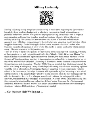 Military Leadership
Military leadership theory brings forth the discovery of many ideas regarding the application of
knowledge from a military background in a business environment. Much information was
premised on business owners, managers and employees working collectively, how to improve
communication skills, and how to define a goal and motivate others to follow it based on
military leadership. The connection between these two worlds of business and military is
apparent. Many of today s companies derive their structure and leadership model from that which
is applied in the army. The military typically has a main leader or a decision  maker, who
transmits orders to subordinates at lower levels. This model is almost identical to what is seen in
many... Show more content on Helpwriting.net ...
There are plenty of people who possess the personality traits associated with leadership, yet many
of these people never seek out positions of leadership (Wheeler, 2000). Behavioral Theory This
theory is based on the idea that a person is not born a leader, but that a person becomes a leader
through self development and learning. It focuses not on mental qualities or internal states, but on
the actions and behaviors of leaders. According to this theory, people can learn to become leaders
through teaching and observation (Wheeler, 2000). One can conclude that it is the converse of the
Great Man theory. Contingency Theory According to this theory, there is not a leadership style that
would be best in all situations. Contingency theory of leadership focuses on particular variables
related to the environment that might determine which particular style of leadership is best suited
for the situation. If the leader is highly effective in one situation, he or she may not necessarily be
effective in another. Success depends upon a number of variables, including qualities of the
followers, the leadership style or aspects of the situation (Wheeler, 2000). Situational Theory This
theory states that situational factors, rather than skills of leader, determine the effectiveness of
leadership. Situational theories propose that leaders choose the best course of action based upon
situational variables. Different styles of leadership are needed
... Get more on HelpWriting.net ...
 