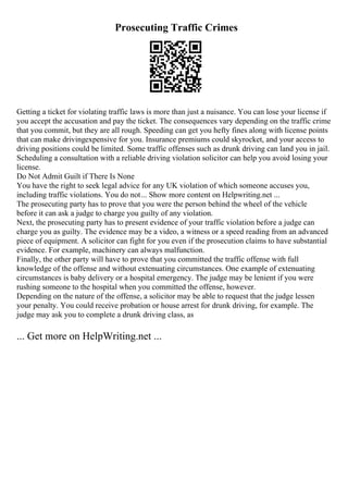 Prosecuting Traffic Crimes
Getting a ticket for violating traffic laws is more than just a nuisance. You can lose your license if
you accept the accusation and pay the ticket. The consequences vary depending on the traffic crime
that you commit, but they are all rough. Speeding can get you hefty fines along with license points
that can make drivingexpensive for you. Insurance premiums could skyrocket, and your access to
driving positions could be limited. Some traffic offenses such as drunk driving can land you in jail.
Scheduling a consultation with a reliable driving violation solicitor can help you avoid losing your
license.
Do Not Admit Guilt if There Is None
You have the right to seek legal advice for any UK violation of which someone accuses you,
including traffic violations. You do not... Show more content on Helpwriting.net ...
The prosecuting party has to prove that you were the person behind the wheel of the vehicle
before it can ask a judge to charge you guilty of any violation.
Next, the prosecuting party has to present evidence of your traffic violation before a judge can
charge you as guilty. The evidence may be a video, a witness or a speed reading from an advanced
piece of equipment. A solicitor can fight for you even if the prosecution claims to have substantial
evidence. For example, machinery can always malfunction.
Finally, the other party will have to prove that you committed the traffic offense with full
knowledge of the offense and without extenuating circumstances. One example of extenuating
circumstances is baby delivery or a hospital emergency. The judge may be lenient if you were
rushing someone to the hospital when you committed the offense, however.
Depending on the nature of the offense, a solicitor may be able to request that the judge lessen
your penalty. You could receive probation or house arrest for drunk driving, for example. The
judge may ask you to complete a drunk driving class, as
... Get more on HelpWriting.net ...
 