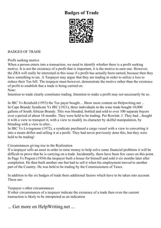 Badges of Trade
BADGES OF TRADE
Profit seeking motive
When a person enters into a transaction, we need to identify whether there is a profit seeking
motive. It is not the existence of a profit that is important, it is the motive to earn one. However,
the ZRA will really be interested in this issue if a profit has actually been earned, because then they
have something to tax. A Taxpayer may argue that they are trading in order to utilize a loss to
reduce their Tax bill. The taxpayer must however, demonstrate the motive rather than the existence
of profit to establish that a trade is being carried on.
Note:
Intention to trade clearly constitutes trading. Intention to make a profit may not necessarily be so.
In IRC Vs Reinhold (1953) the Tax payer bought... Show more content on Helpwriting.net ...
In Cape Brandy Syndicate Vs IRC (1921), three individuals in the wine trade bought 10,000
gallons of South African Brandy. This was blended, bottled and sold to over 100 separate buyers
over a period of about 18 months. They were held to be trading. Per Rowlatt. J. They had ...bought
it with a view to transport it, with a view to modify its character by skilful manipulation, by
blending with a view to alter...
In IRC Vs Livingstone (1972), a syndicate purchased a cargo vessel with a view to converting it
into a steam drifter and selling it at a profit. They had never previously done this, but they were
held to be trading!
Circumstances giving rise to the Realization
If a taxpayer sells an asset in order to raise money to help solve some financial problems it will be
difficult to prove that he is carrying on a trade. Incidentally, there have been few cases on this point.
In Page Vs Pogson (1954) the taxpayer built a house for himself and sold it six months later after
completion. He then built another one but had to sell it when his employment moved to another
part of the Country. He was held to be trading by the Commissioners of Taxes.
In addition to the six badges of trade there additional factors which have to be taken into account.
These are:
Taxpayer s other circumstances
If other circumstances of a taxpayer indicate the existence of a trade then even the current
transaction is likely to be interpreted as an indication
... Get more on HelpWriting.net ...
 