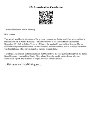 Jfk Assassination Conclusion
The assassination of John F Kennedy
Dear readers,
This week I would write about one of the greatest conspiracies that the world has seen, and this is
the assassination of John F Kennedy. The 35th President of the United States was shot the
November 22, 1963, in Dallas, Texas at 12.30pm . He was fatally shot in his wife s car. The ten
month investigation concluded that the President had been assassinated by Lee Harvey Oswald that
was founded dead while he was in police custody by Jack Ruby.
The official explanation and the conclusion that Oswald was the lone gunman firing from the Texas
Book Depository overlooking Dealey Plaza where Kennedy was hit surfaced soon after the
commission report. The moments of impact recorded on the film also
... Get more on HelpWriting.net ...
 