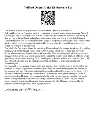 Wilfred Owen s Dulce Et Decorum Est
The Horrors of War: An Explication of Wilfred Owen s Dulce et Decorum Est
Dulce et Decorum est Pro patria mori; it is sweet and honorable to die for one s country. Wilfred
Owen is just one of many to be told this lie. Owen himself had seen the horrors of war during his
time serving in World War I and explains to the readers just how horrid it truly is in his poem
Dulce et Decorum Est. He creates the mental image of the pain and suffering he and so many other
soldiers had to experience on the battlefield. His poem creates the central idea that there is no
sweetness or honor in dying in war.
First of all, the first stanza shows the pain the soldiers endured. Owen says, knock kneed, coughing
like hags, we cursed through sludge (line 2). Owen uses a simile here to show that they were
having violent coughing fits due to the toxic materials. This goes along with what he mentions as
sludge, which is all the vile toxins around them tearing the soldiers lungs apart. In addition, Owen
specifically mentions the haunting flares, showing the emotional toll that war can have (line 3). He
uses personification to give the flares (rockets) the attribute of ... Show more content on
Helpwriting.net ...
Owen describes it as a scene of great panic and a rush as everyone struggles to get his or her gas
mask on. He shows in gruesome detail the fate of those not fortunate enough to save themselves,
but someone still was yelling out and stumbling / and flound ring like a man on fire (line 11 12).
His use of a simile is comparing the reaction of the man who was exposed to the gas to that of
one who is on fire. He draws this comparison to show the burning, scarring pain that one has to
endure through the horrors of war. After seeing someone doomed to such a fate, one can not
simply unsee it; it is destined to remain in one s dreams for life. This does not seem like the
glorious death that is promised when dying for one s
... Get more on HelpWriting.net ...
 