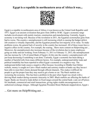 Egypt is a republic in northeastern area of Africa it was...
Egypt is a republic in northeastern area of Africa; it was known as the United Arab Republic until
1971. Egypt is an ancient civilization that grew from 2600 to 30 BC. Egypt s economic range
includes involvement with mainly tourism, construction and manufacturing. Currently, Egypt s
economy is not doing well. Because of the revolution in 2011, the Egyptian economyhas gone from
bad to worse. The country s unemployment is still increasing which is causing the budget deficit.
Job creation is virtually impossible, and the Egyptian pound has lost majority of its value. To make
problems worse, the general lack of security in the country has increased. All of these issues have a
negative effect on the country. For example, the soaring... Show more content on Helpwriting.net ...
Moreover, the unemployment also increases because of the revolution due to many employees
going on strike and not working. From February 11, 2011 to February 11, 2013, the unemployment
rate has increase by 1.4% (Central Bank of Egypt.) At this rate the country s unemployment will
just keep decreasing if something is not done. Currently, Egypt s economic has been taking a
number of harmful tolls from many different factors. For example, underground dollar trade and
political instability has been reported to effect Egypt s economic in a negative way. The
underground dollar trade causes a negative effect because According to Middle East Online
website, money is sought on Cairo s black market and currency traders at banks say they haven t
been able to meet their clients demand through official channels. This makes it difficult for
people to get the proper loan they may need to get a home or car. The black markets are
worsening the economy. This has been a problem in the past when Egypt was struck with a
thriving black market during economic insecurity in 2003. Black markets are affecting the banks of
Egypt. Banks are forced to trade dollars in fixed ranges around the central bank s sale cut off prices
for interbank, commercial and retail transactions, giving rights sizable encouragement over
authorized exchange charges. Although Egyptian President Hosni Mubarak stepped down, Egypt s
... Get more on HelpWriting.net ...
 