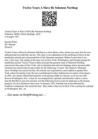 Twelve Years A Slave By Solomon Northup
Twelve Years A Slave (1853) By Solomon Northup
Publisher: Miller, Orton Mulligan, 1855
# of pages: 336
Kamila Piloto
Mr. Deliard
Period 4
Twelve Years a Slave by Solomon Northup is a story about a slave whom was once free but was
abducted and was sold into slavery. This story is an explanation of the suffering of slaves in the
antebellum period and a demonstration of the inhumane treatment. Before I came here I was
free, a free man. The setting of the story was in New York, Washington, and Georgia during the
antebellum period. Twelve Years a Slave recounts the genuine story of Solomon Northup,
conceived a free man in New York, who is hijacked and sold into bondage where inconceivable
torments turn into his day by day reality for the following 12 years. The child of a liberated
slave, Northup was conceived free. He existed, met expectations, and wedded in upstate New
York, where his family lived. He was a multifaceted worker furthermore an expert violin player.
In 1841, two cheats offered him lucrative work playing fiddle in a bazaar, so he set out with
them to Washington, D.C., where he was tranquilized, captured, and therefore sold as a slave
into the Red River area of Louisiana. For the following twelve years he made due as the human
property of a few distinctive slave aces. In January 1853, Northup was at last liberated by
Northern companions who acted the hero. They make a trip over to New York, ceasing for a period
in Washington, D.C., to
... Get more on HelpWriting.net ...
 